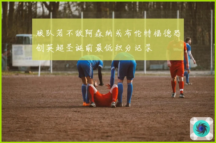 狼队若不敌阿森纳或布伦特福德恐创英超圣诞前最低积分记录