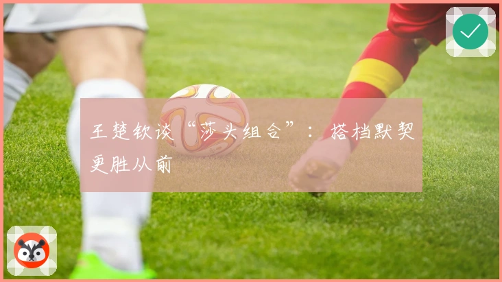 王楚钦谈“莎头组合”：搭档默契更胜从前