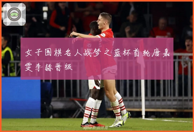 女子围棋名人战梦之蓝杯首轮唐嘉雯李赫晋级