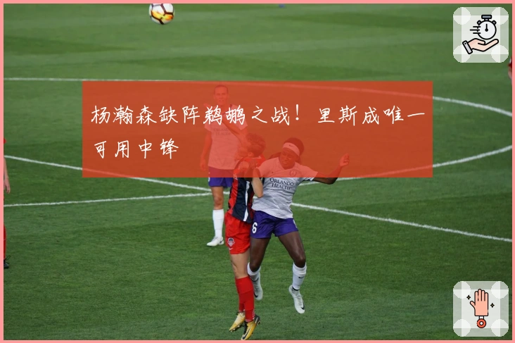 杨瀚森缺阵鹈鹕之战！里斯成唯一可用中锋