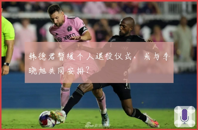 韩德君暂缓个人退役仪式，或与李晓旭共同安排？