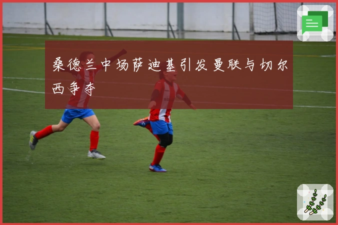 桑德兰中场萨迪基引发曼联与切尔西争夺