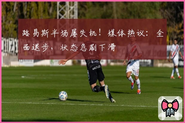 路易斯半场屡失机！媒体热议：全面退步，状态急剧下滑
