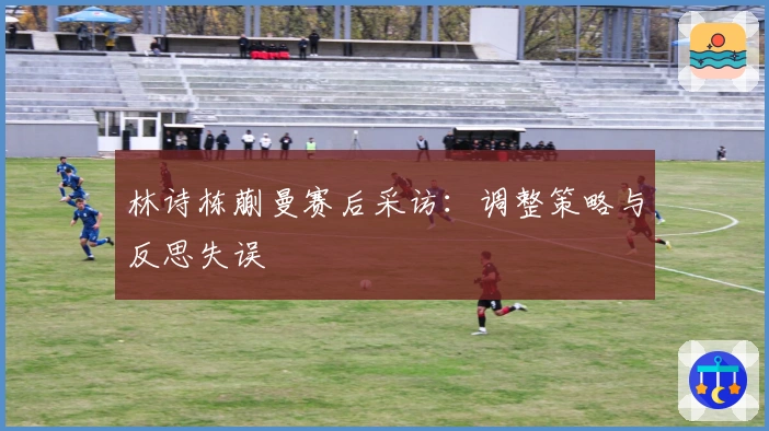 林诗栋蒯曼赛后采访：调整策略与反思失误