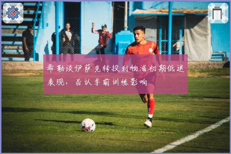 希勒谈伊萨克转投利物浦初期低迷表现，否认季前训练影响