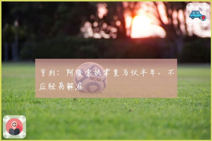 亨利：阿隆索执掌皇马仅半年，不应轻易解雇