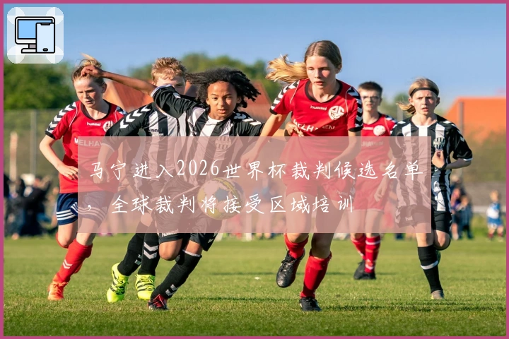 马宁进入2026世界杯裁判候选名单，全球裁判将接受区域培训