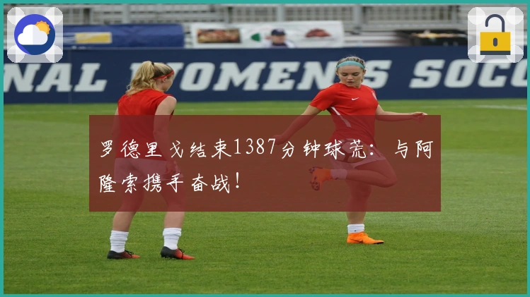 罗德里戈结束1387分钟球荒：与阿隆索携手奋战！