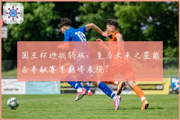 国王杯迎战弱旅，皇马未来之星能否奉献赛季巅峰表现？