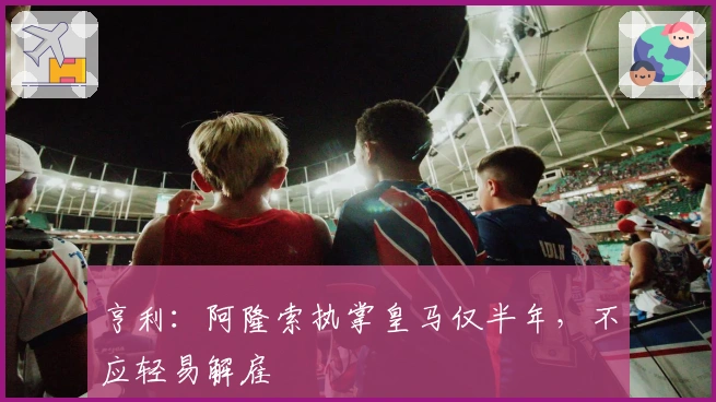 亨利：阿隆索执掌皇马仅半年，不应轻易解雇