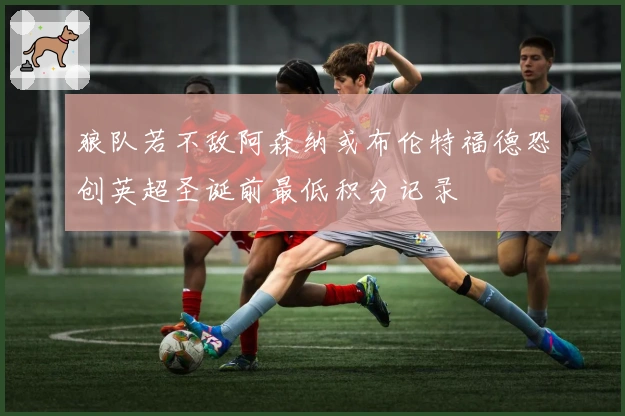 狼队若不敌阿森纳或布伦特福德恐创英超圣诞前最低积分记录