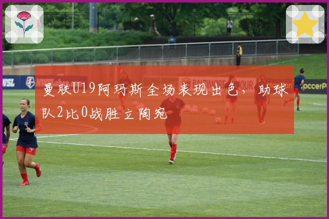 曼联U19阿玛斯全场表现出色，助球队2比0战胜立陶宛